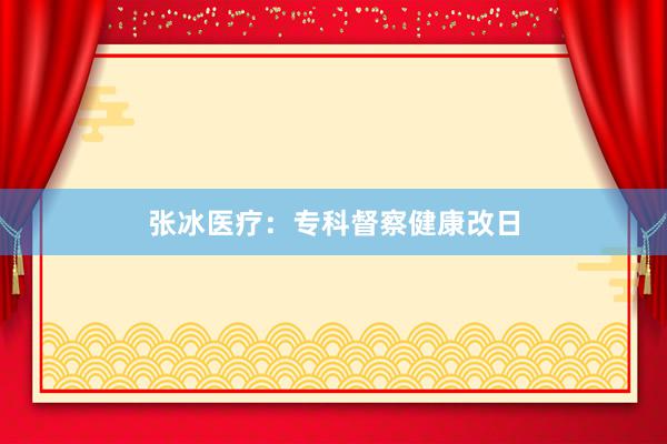 张冰医疗：专科督察健康改日